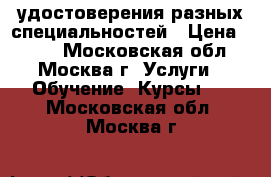 удостоверения разных специальностей › Цена ­ 100 - Московская обл., Москва г. Услуги » Обучение. Курсы   . Московская обл.,Москва г.